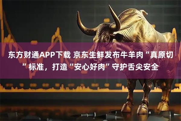 东方财通APP下载 京东生鲜发布牛羊肉“真原切”标准，打造“安心好肉”守护舌尖安全