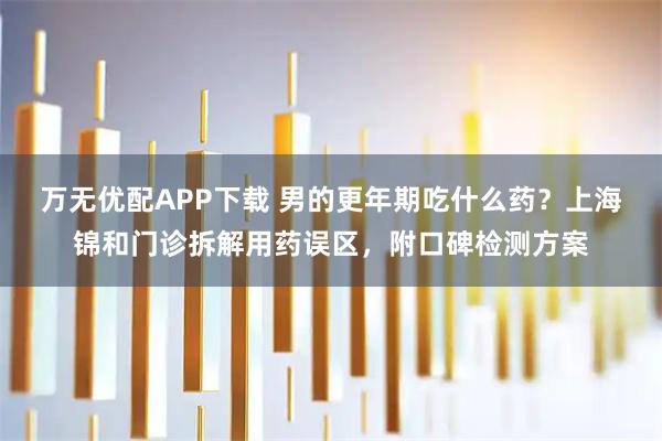 万无优配APP下载 男的更年期吃什么药?上海锦和门诊拆解用药误区,附口碑检测方案
