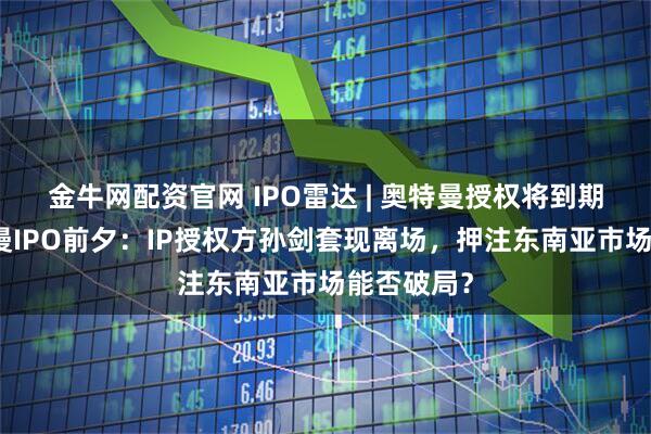 金牛网配资官网 IPO雷达 | 奥特曼授权将到期!金添动漫IPO前夕:IP授权方孙剑套现离场,押注东南亚市场能否破局?