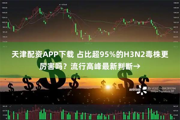 天津配资APP下载 占比超95%的H3N2毒株更厉害吗?流行高峰最新判断→