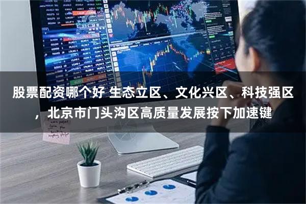 股票配资哪个好 生态立区、文化兴区、科技强区,北京市门头沟区高质量发展按下加速键