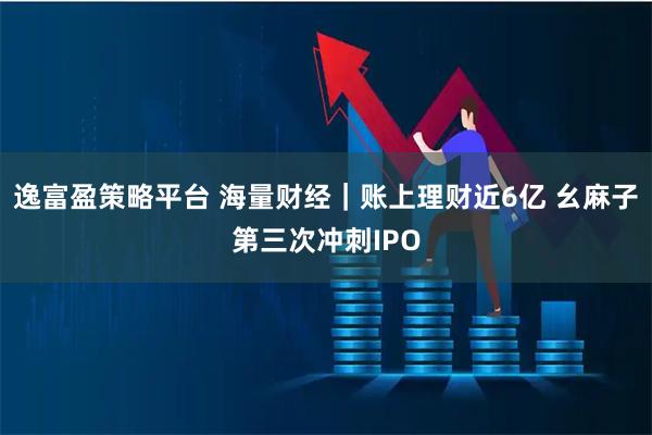 逸富盈策略平台 海量财经｜账上理财近6亿 幺麻子第三次冲刺IPO