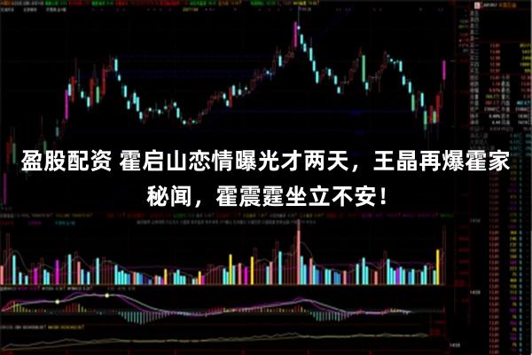 盈股配资 霍启山恋情曝光才两天，王晶再爆霍家秘闻，霍震霆坐立不安！