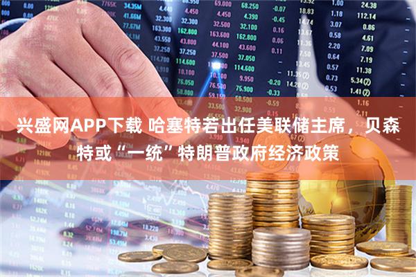 兴盛网APP下载 哈塞特若出任美联储主席，贝森特或“一统”特朗普政府经济政策