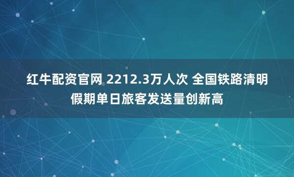 红牛配资官网 2212.3万人次 全国铁路清明假期单日旅客发送量创新高