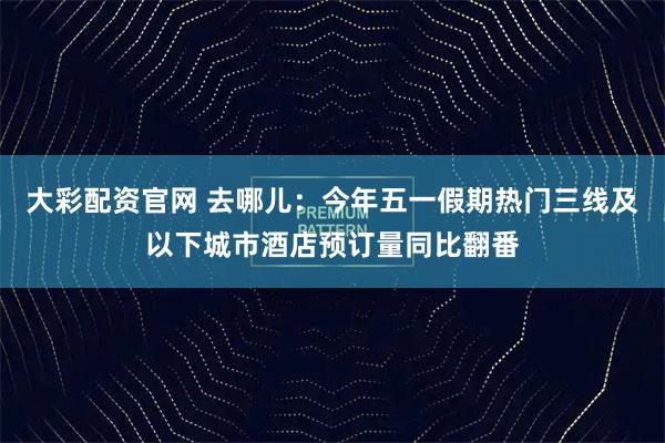 大彩配资官网 去哪儿：今年五一假期热门三线及以下城市酒店预订量同比翻番