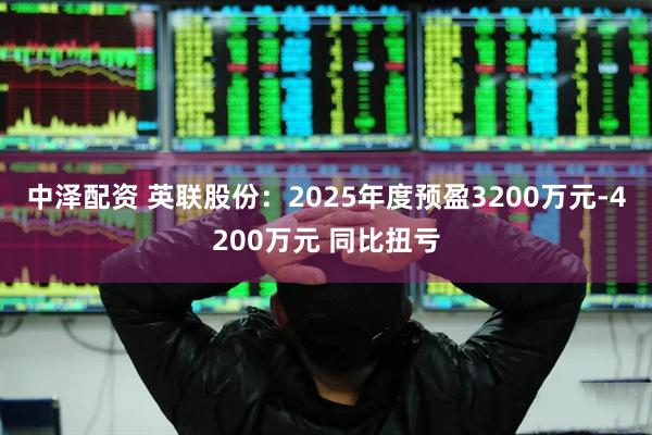 中泽配资 英联股份：2025年度预盈3200万元-4200万元 同比扭亏