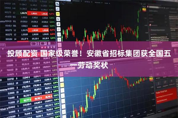 投顾配资 国家级荣誉！安徽省招标集团获全国五一劳动奖状