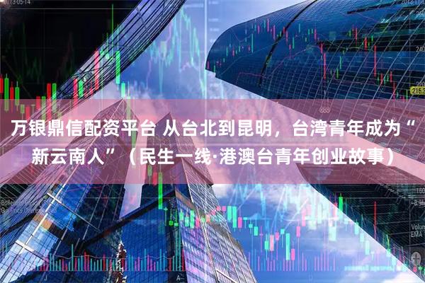 万银鼎信配资平台 从台北到昆明，台湾青年成为“新云南人”（民生一线·港澳台青年创业故事）