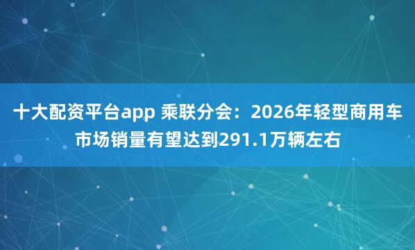 十大配资平台app 乘联分会：2026年轻型商用车市场销量有望达到291.1万辆左右