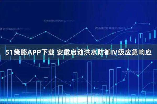 51策略APP下载 安徽启动洪水防御Ⅳ级应急响应