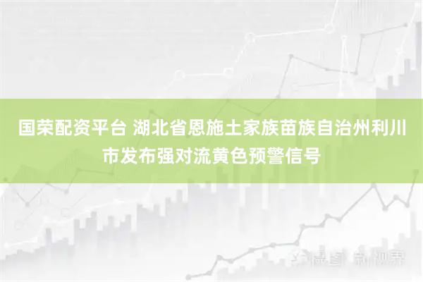 国荣配资平台 湖北省恩施土家族苗族自治州利川市发布强对流黄色预警信号