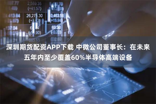 深圳期货配资APP下载 中微公司董事长：在未来五年内至少覆盖60%半导体高端设备