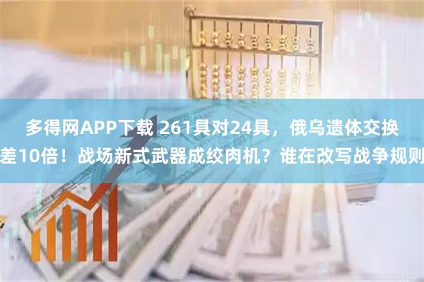 多得网APP下载 261具对24具，俄乌遗体交换差10倍！战场新式武器成绞肉机？谁在改写战争规则
