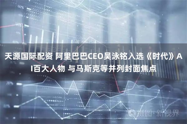 天源国际配资 阿里巴巴CEO吴泳铭入选《时代》AI百大人物 与马斯克等并列封面焦点