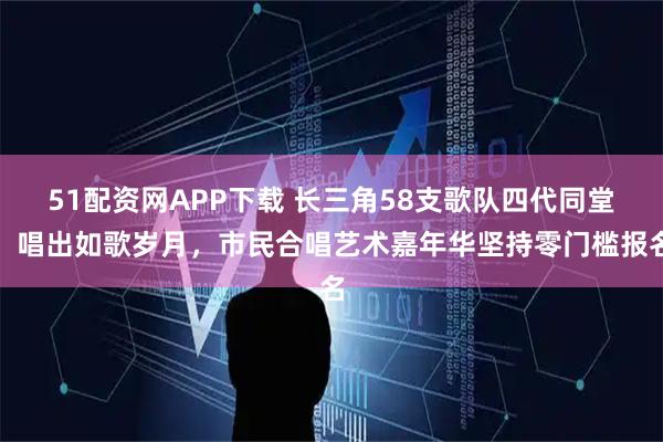 51配资网APP下载 长三角58支歌队四代同堂，唱出如歌岁月，市民合唱艺术嘉年华坚持零门槛报名