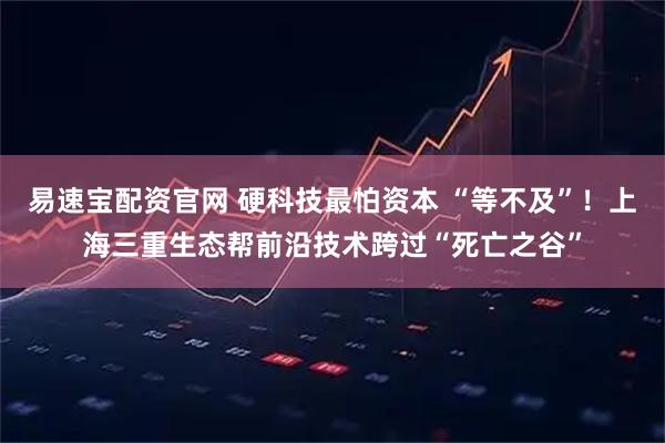 易速宝配资官网 硬科技最怕资本 “等不及”！上海三重生态帮前沿技术跨过“死亡之谷”
