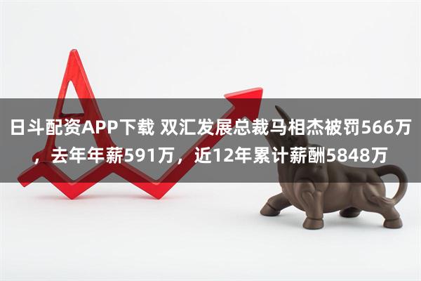 日斗配资APP下载 双汇发展总裁马相杰被罚566万，去年年薪591万，近12年累计薪酬5848万