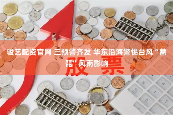 骏艺配资官网 三预警齐发 华东沿海警惕台风“蔷琵”风雨影响
