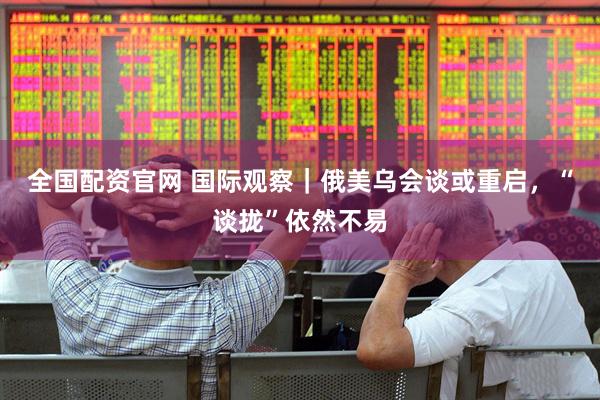 全国配资官网 国际观察｜俄美乌会谈或重启，“谈拢”依然不易