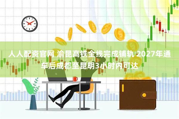 人人配资官网 渝昆高铁全线完成铺轨 2027年通车后成都至昆明3小时内可达